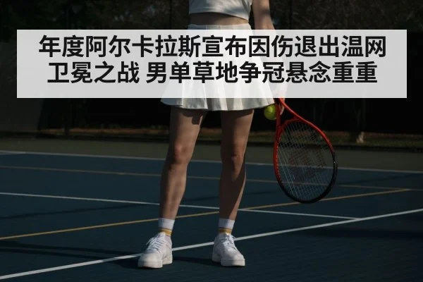 年度阿尔卡拉斯宣布因伤退出温网卫冕之战 男单草地争冠悬念重重